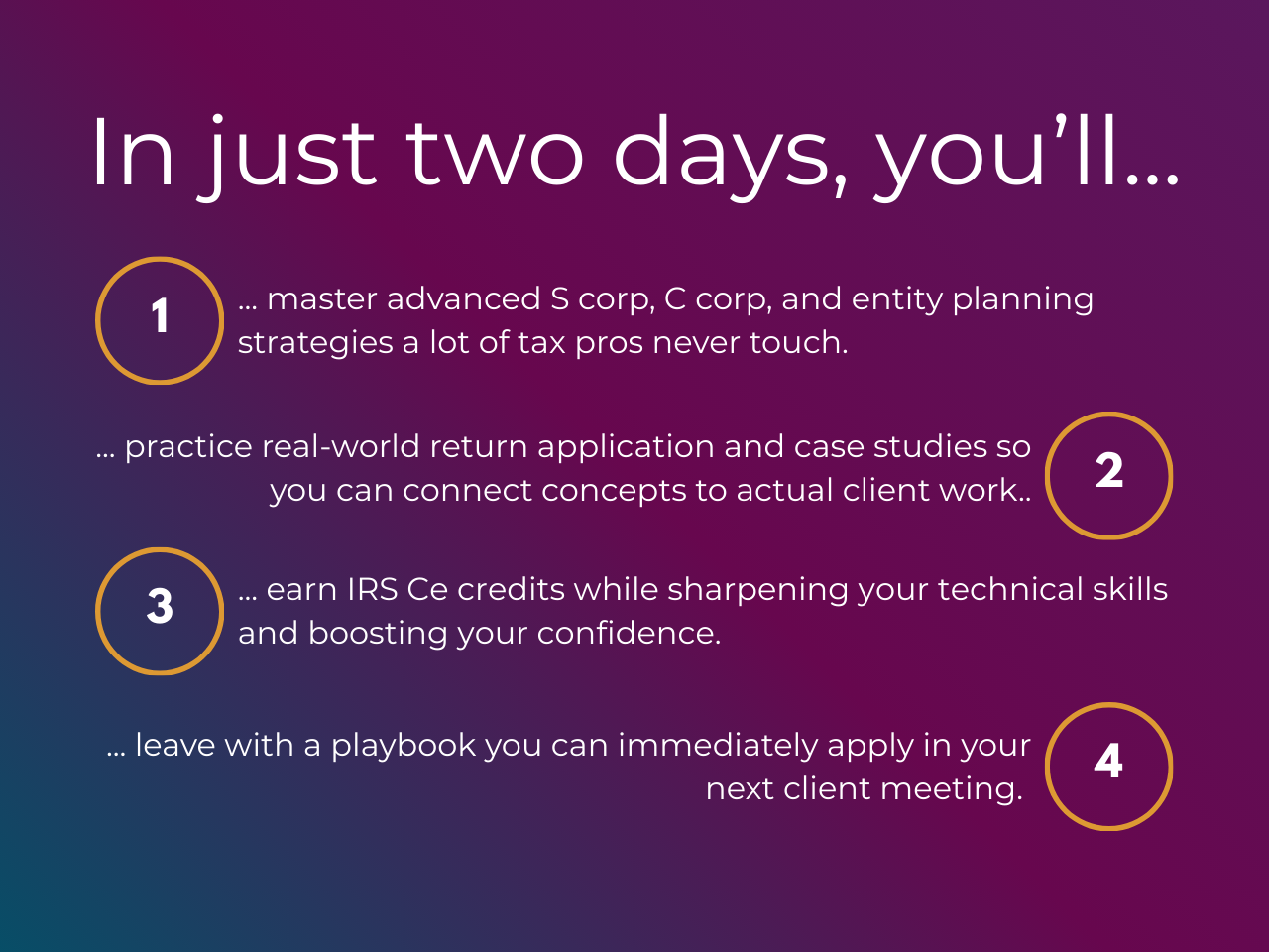 In just two days you'll: 1) master advanced S corp, C corp, and entity planning strategies a lot of tax pros never touch, 2) practice real-world return tie-backs and case studies so you can connect concepts to actual client work, 3) earn CE credits while sharpening your technical skills and boosting your confidence, 4) leave with a playbook you can immediately apply in your next client meeting.